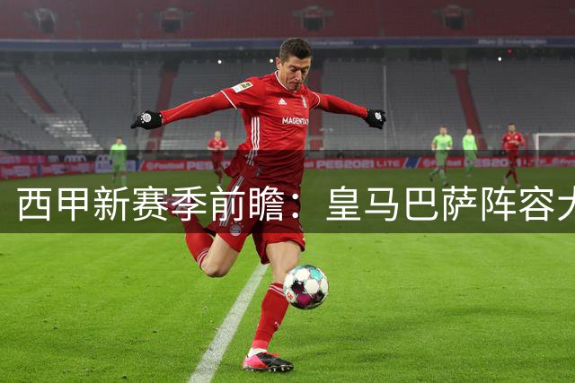 西甲新赛季前瞻：皇马巴萨阵容大洗牌 德比战或现新王对决
